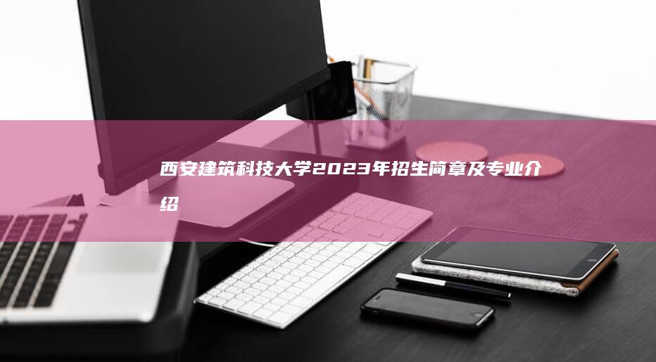 西安建筑科技大学2023年招生简章及专业介绍